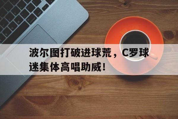 波尔图打破进球荒，C罗球迷集体高唱助威！